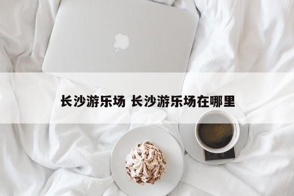 长沙游乐场 长沙游乐场在哪里