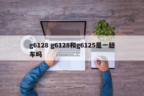 g6128 g6128和g6125是一趟车吗